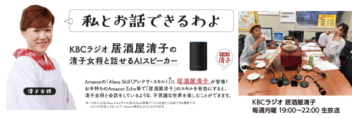 KBCラジオ 居酒屋清子の清子女将と話せるAIスピーカー Amazonの「Alexa Skill（アレクサ・スキル）」に居酒屋清子が登場！ お手持ちのAmazon Echoなどで「居酒屋清子」のスキルを有効にすると、清子女将と会話をしているような、不思議な世界を楽しむことができます。 ※「スキル」とはAmazon Echoやその他のAlexa搭載デバイスを通じて追加できる機能です。スキルを有効にすることで、Alexaの機能はさらに広がります。 KCBラジオ 居酒屋清子 毎週月曜 19:0～22:00生放送