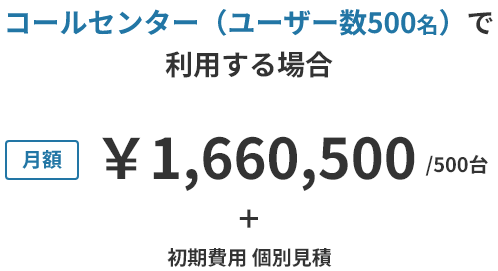 コールセンター(ユーザー数500名)で利用する場合 月額 ¥1,660,500 / 500台 + 初期費用 個別見積