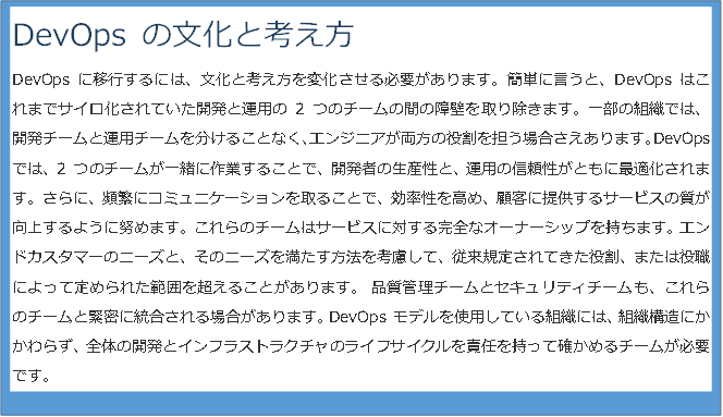 DevOps の文化と考え方 DevOps に移行するには、文化と考え方を変化させる必要があります。簡単に言うと、DevOps はこれまでサイロ化されていた開発と運用の 2 つのチームの間の障壁を取り除きます。一部の組織では、開発チームと運用チームを分けることなく、エンジニアが両方の役割を担う場合さえあります。DevOps では、2 つのチームが一緒に作業することで、開発者の生産性と、運用の信頼性がともに最適化されます。さらに、頻繁にコミュニケーションを取ることで、効率性を高め、顧客に提供するサービスの質が向上するように努めます。これらのチームはサービスに対する完全なオーナーシップを持ちます。エンドカスタマーのニーズと、そのニーズを満たす方法を考慮して、従来規定されてきた役割、または役職によって定められた範囲を超えることがあります。 品質管理チームとセキュリティチームも、これらのチームと緊密に統合される場合があります。DevOps モデルを使用している組織には、組織構造にかかわらず、全体の開発とインフラストラクチャのライフサイクルを責任を持って確かめるチームが必要です。