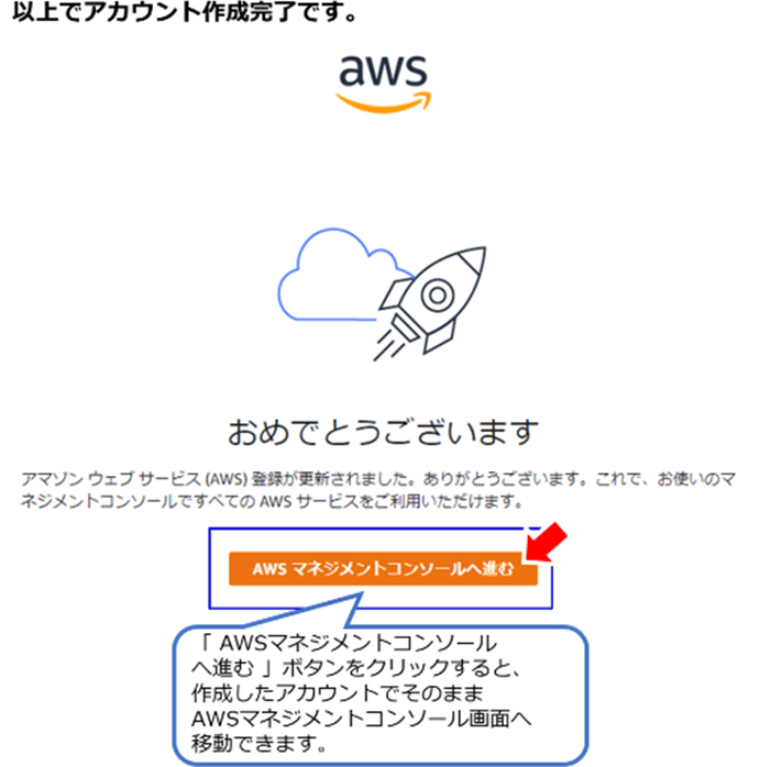 以上でアカウント作成完了です。 「AWSマネジメントコンソールへ進む」ボタンをクリックすると、作成したアカウントでそのままAWSマネジメントコンソール画面へ移動できます。