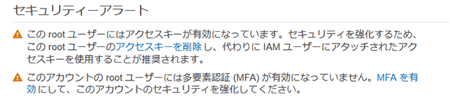 セキュリティーアラート このrootユーザーにはアクセスキーが有効になっています。セキュリティを強化するため、このrootユーザーのアクセスキーを削除し、代わりにIAMユーザーにアタッチされたアクセスキーを使用することが推奨されます。 このアカウントのrootユーザーには多要素認証（MFA）が有効になっていません。MFAを有効にして、このアカウントのセキュリティを強化してください。